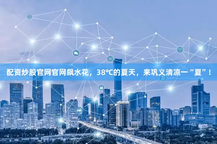 配资炒股官网官网飙水花，38℃的夏天，来巩义清凉一“夏”！