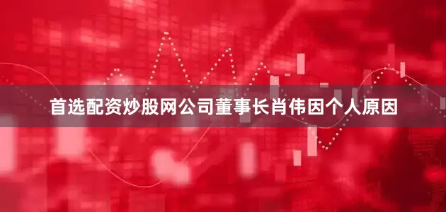 首选配资炒股网公司董事长肖伟因个人原因