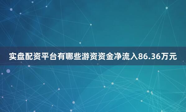 实盘配资平台有哪些游资资金净流入86.36万元