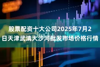 股票配资十大公司2025年7月2日天津武清大沙河批发市场价格行情