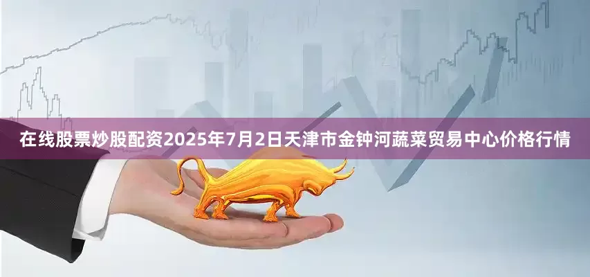 在线股票炒股配资2025年7月2日天津市金钟河蔬菜贸易中心价格行情