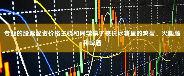 专业的股票配资价格王骁和同学偷了校长冰箱里的鸡蛋、火腿肠和啤酒