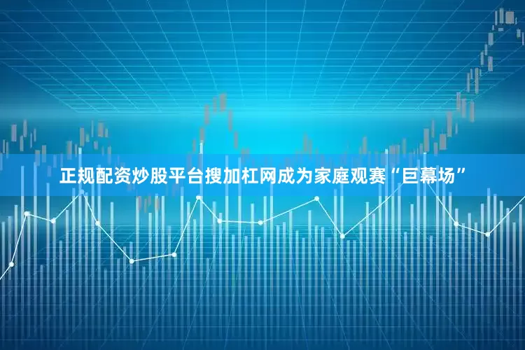 正规配资炒股平台搜加杠网成为家庭观赛“巨幕场”
